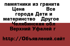 памятники из гранита › Цена ­ 10 000 - Все города Дети и материнство » Другое   . Челябинская обл.,Верхний Уфалей г.